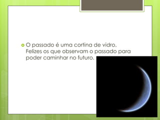 O passado é uma cortina de vidro.
 Felizes os que observam o passado para
 poder caminhar no futuro.
 