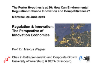 The Porter Hypothesis at 20: How Can Environmental
       Regulation Enhance Innovation and Competitiveness?
       Montreal, 28 June 2010


       Regulation & Innovation:
       The Perspective of
       Innovation Economics


       Prof. Dr. Marcus Wagner

     w Chair in Entrepreneurship and Corporate Growth
gU     University of W
       U i    it f Wuerzburg & BETA Strasbourg
                        b           St b
 
