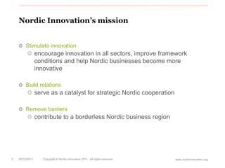 Nordic Innovation’s mission


        Stimulate innovation
                 encourage innovation in all sectors, improve framework
                 conditions and help Nordic businesses become more
                 innovative

        Build relations
                 serve as a catalyst for strategic Nordic cooperation

        Remove barriers
                 contribute to a borderless Nordic business region




2   20/12/2011      Copyright © Nordic Innovation 2011 . All rights reserved.   www.nordicinnovation.org
 