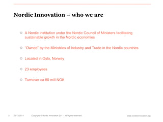 Nordic Innovation – who we are


                 A Nordic institution under the Nordic Council of Ministers facilitating
                 sustainable growth in the Nordic economies

                 “Owned” by the Ministries of Industry and Trade in the Nordic countries

                 Located in Oslo, Norway

                 23 employees

                 Turnover ca 80 mill NOK




3   20/12/2011       Copyright © Nordic Innovation 2011 . All rights reserved.      www.nordicinnovation.org
 
