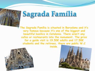  The Sagrada Família is situated in Barcelona and it’s
very famous because it’s one of the biggest and
beautiful basilics in Catalonia. There aren’t any
cafes or resteurants into the monument. The price
for a guide visit is 19.50€ adults and 17.50€
students and the retirees. there are public W.C
inside.
 