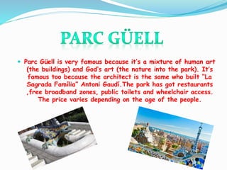  Parc Güell is very famous because it’s a mixture of human art
(the buildings) and God’s art (the nature into the park). It’s
famous too because the architect is the same who built “La
Sagrada Família” Antoni Gaudí.The park has got restaurants
,free broadband zones, public toilets and wheelchair access.
The price varies depending on the age of the people.
 