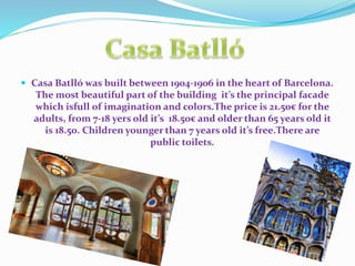  Casa Batlló was built between 1904-1906 in the heart of Barcelona.
The most beautiful part of the building it’s the principal facade
which isfull of imagination and colors.The price is 21.50€ for the
adults, from 7-18 yers old it’s 18.50€ and older than 65 years old it
is 18.50. Children younger than 7 years old it’s free.There are
public toilets.
 
