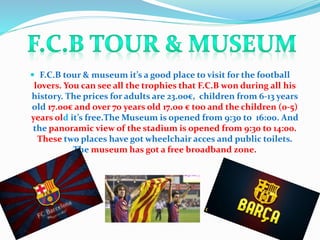  F.C.B tour & museum it’s a good place to visit for the football
lovers. You can see all the trophies that F.C.B won during all his
history. The prices for adults are 23.00€, children from 6-13 years
old 17.00€ and over 70 years old 17.00 € too and the children (0-5)
years old it’s free.The Museum is opened from 9:30 to 16:00. And
the panoramic view of the stadium is opened from 9:30 to 14:00.
These two places have got wheelchair acces and public toilets.
The museum has got a free broadband zone.
 