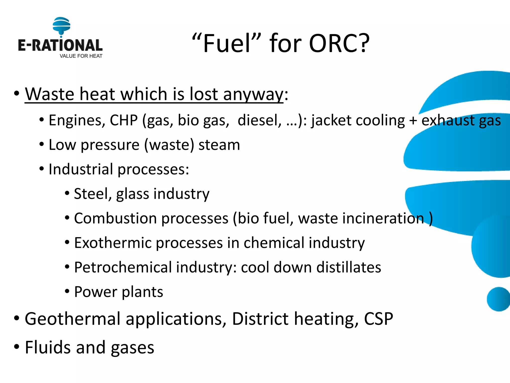 “Fuel” for ORC? 
• Waste heat which is lost anyway: 
• Engines, CHP (gas, bio gas, diesel, …): jacket cooling + exhaust gas 
• Low pressure (waste) steam 
• Industrial processes: 
• Steel, glass industry 
• Combustion processes (bio fuel, waste incineration ) 
• Exothermic processes in chemical industry 
• Petrochemical industry: cool down distillates 
• Power plants 
• Geothermal applications, District heating, CSP 
• Fluids and gases  