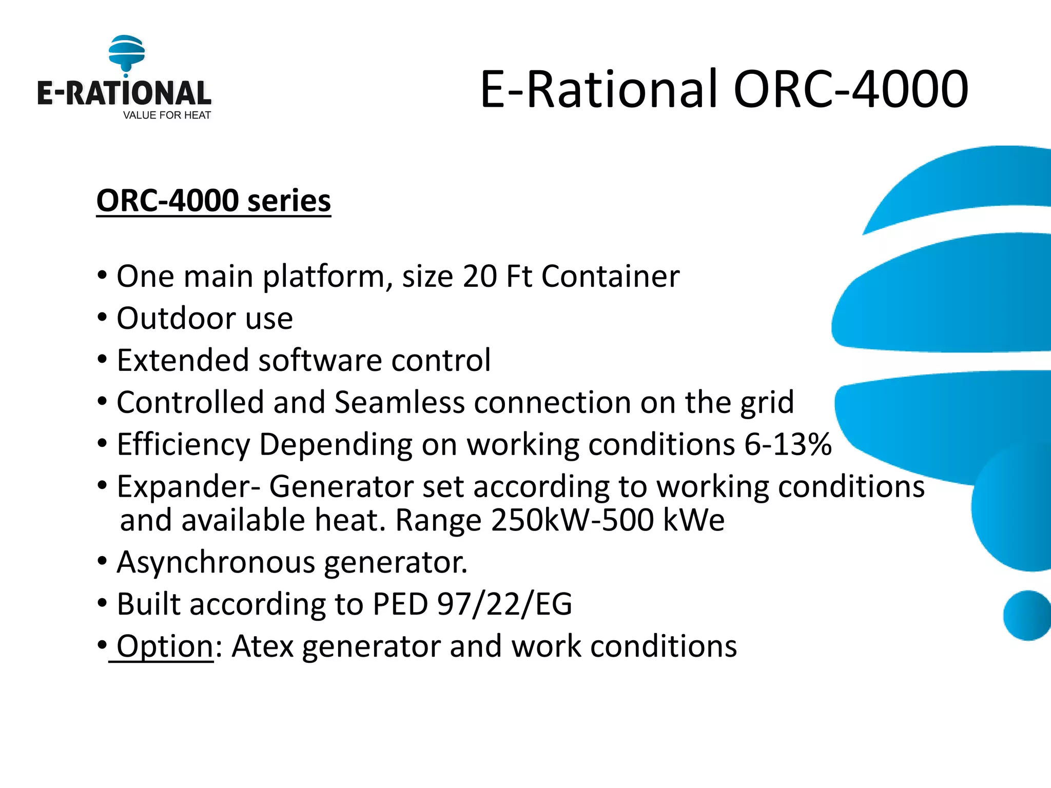 E-Rational ORC-4000 
ORC-4000 series 
• One main platform, size 20 Ft Container 
• Outdoor use 
• Extended software control 
• Controlled and Seamless connection on the grid 
• Efficiency Depending on working conditions 6-13% 
• Expander- Generator set according to working conditions and available heat. Range 250kW-500 kWe 
• Asynchronous generator. 
• Built according to PED 97/22/EG 
• Option: Atex generator and work conditions 
 