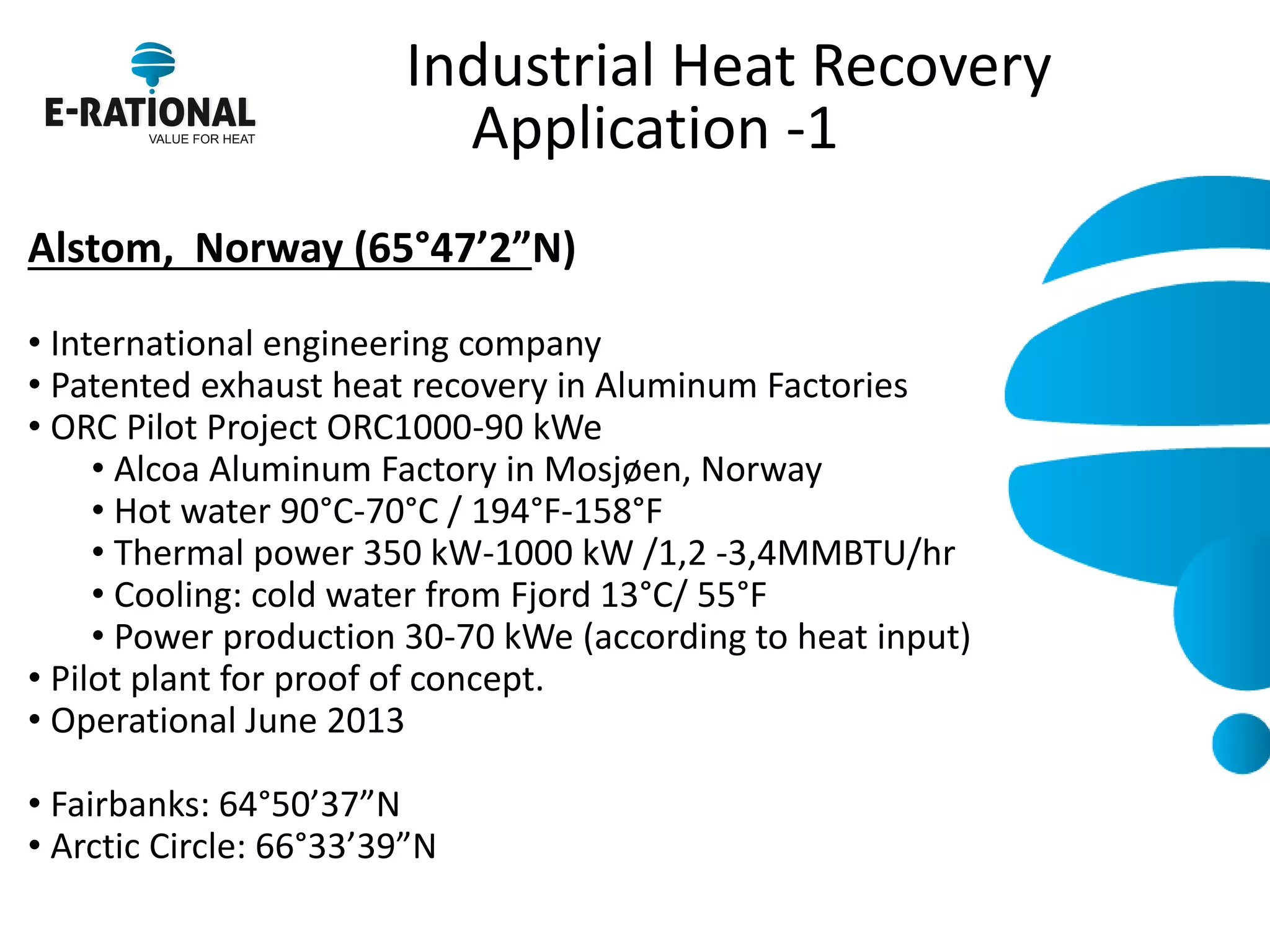 Industrial Heat Recovery Application -1 
Alstom, Norway (65°47’2”N) 
• International engineering company 
• Patented exhaust heat recovery in Aluminum Factories 
• ORC Pilot Project ORC1000-90 kWe 
• Alcoa Aluminum Factory in Mosjøen, Norway 
• Hot water 90°C-70°C / 194°F-158°F 
• Thermal power 350 kW-1000 kW /1,2 -3,4MMBTU/hr 
• Cooling: cold water from Fjord 13°C/ 55°F 
• Power production 30-70 kWe (according to heat input) 
• Pilot plant for proof of concept. 
• Operational June 2013 
• Fairbanks: 64°50’37”N 
• Arctic Circle: 66°33’39”N 
 