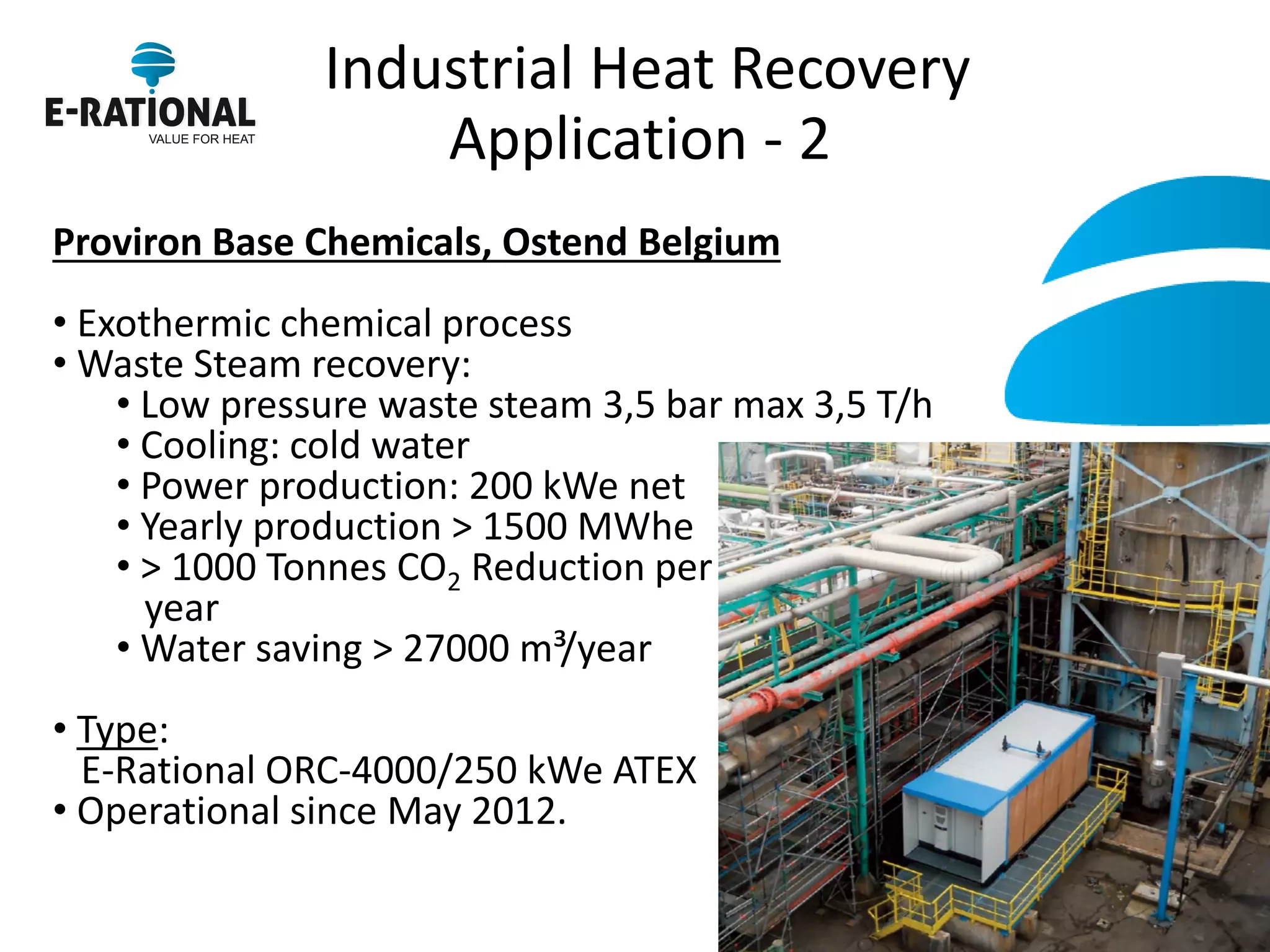 Industrial Heat Recovery Application - 2 
Proviron Base Chemicals, Ostend Belgium 
• Exothermic chemical process 
• Waste Steam recovery: 
• Low pressure waste steam 3,5 bar max 3,5 T/h 
• Cooling: cold water 
• Power production: 200 kWe net 
• Yearly production > 1500 MWhe 
• > 1000 Tonnes CO2 Reduction per year 
• Water saving > 27000 m³/year 
• Type: E-Rational ORC-4000/250 kWe ATEX 
• Operational since May 2012. 
 