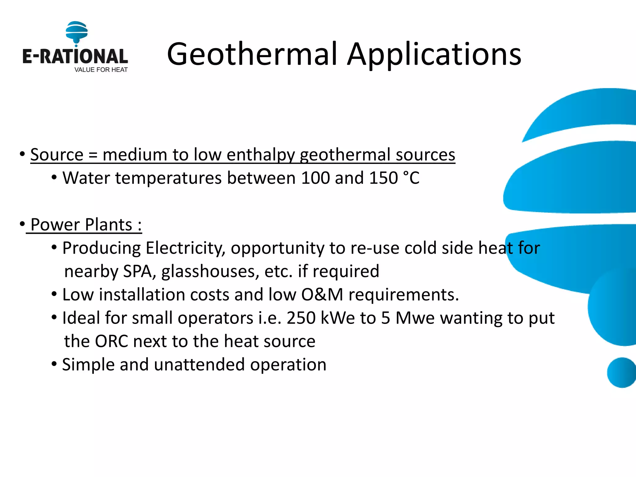 Geothermal Applications 
• Source = medium to low enthalpy geothermal sources 
• Water temperatures between 100 and 150 °C 
• Power Plants : 
• Producing Electricity, opportunity to re-use cold side heat for nearby SPA, glasshouses, etc. if required 
• Low installation costs and low O&M requirements. 
• Ideal for small operators i.e. 250 kWe to 5 Mwe wanting to put the ORC next to the heat source 
• Simple and unattended operation  