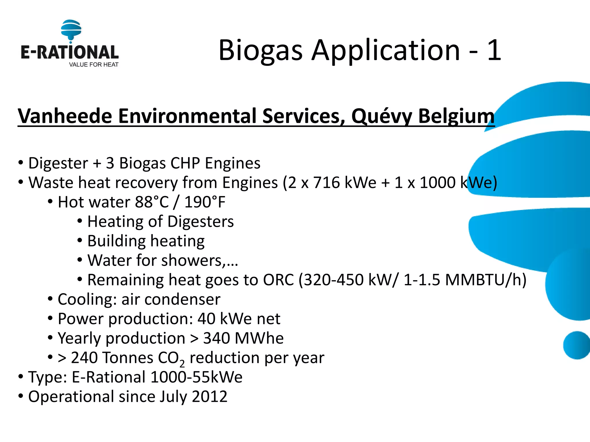 Biogas Application - 1 
Vanheede Environmental Services, Quévy Belgium 
• Digester + 3 Biogas CHP Engines 
• Waste heat recovery from Engines (2 x 716 kWe + 1 x 1000 kWe) 
• Hot water 88°C / 190°F 
• Heating of Digesters 
• Building heating 
• Water for showers,… 
• Remaining heat goes to ORC (320-450 kW/ 1-1.5 MMBTU/h) 
• Cooling: air condenser 
• Power production: 40 kWe net 
• Yearly production > 340 MWhe 
• > 240 Tonnes CO2 reduction per year 
• Type: E-Rational 1000-55kWe 
• Operational since July 2012 
 