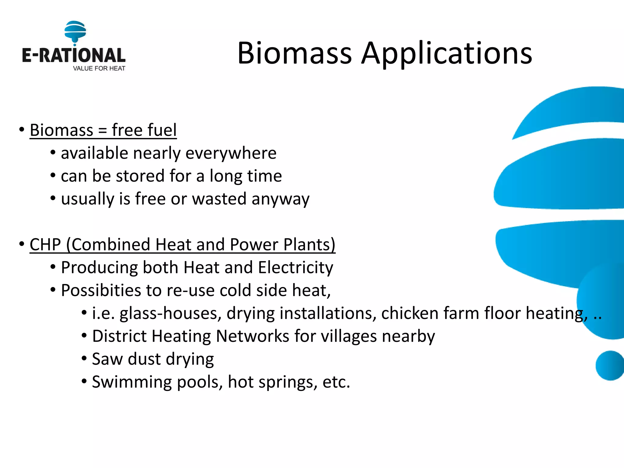 Biomass Applications 
• Biomass = free fuel 
• available nearly everywhere 
• can be stored for a long time 
• usually is free or wasted anyway 
• CHP (Combined Heat and Power Plants) 
• Producing both Heat and Electricity 
• Possibities to re-use cold side heat, 
• i.e. glass-houses, drying installations, chicken farm floor heating, .. 
• District Heating Networks for villages nearby 
• Saw dust drying 
• Swimming pools, hot springs, etc.  