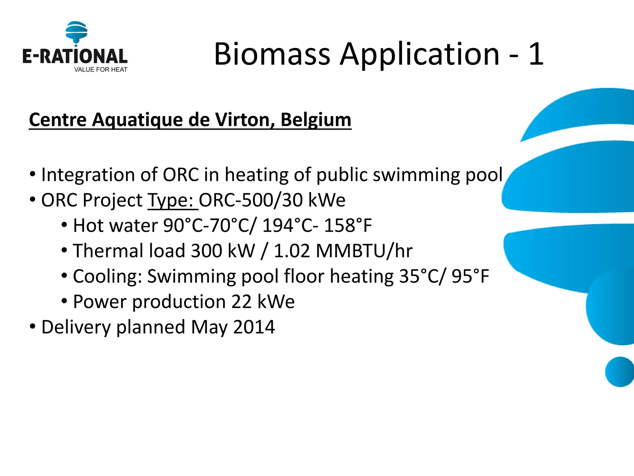 Biomass Application - 1 
Centre Aquatique de Virton, Belgium 
• Integration of ORC in heating of public swimming pool 
• ORC Project Type: ORC-500/30 kWe 
• Hot water 90°C-70°C/ 194°C- 158°F 
• Thermal load 300 kW / 1.02 MMBTU/hr 
• Cooling: Swimming pool floor heating 35°C/ 95°F 
• Power production 22 kWe 
• Delivery planned May 2014 
 