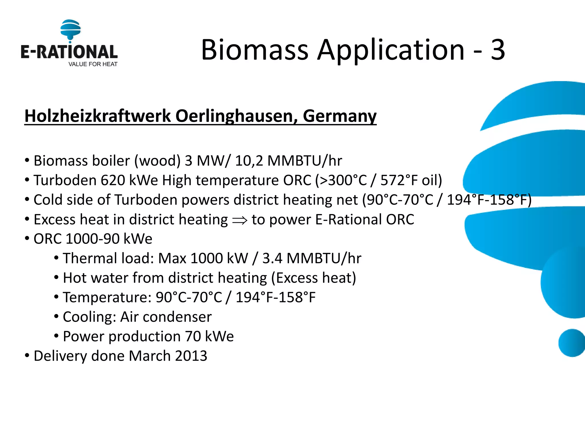 Biomass Application - 3 
Holzheizkraftwerk Oerlinghausen, Germany 
• Biomass boiler (wood) 3 MW/ 10,2 MMBTU/hr 
• Turboden 620 kWe High temperature ORC (>300°C / 572°F oil) 
• Cold side of Turboden powers district heating net (90°C-70°C / 194°F-158°F) 
• Excess heat in district heating  to power E-Rational ORC 
• ORC 1000-90 kWe 
• Thermal load: Max 1000 kW / 3.4 MMBTU/hr 
• Hot water from district heating (Excess heat) 
• Temperature: 90°C-70°C / 194°F-158°F 
• Cooling: Air condenser 
• Power production 70 kWe 
• Delivery done March 2013 
 