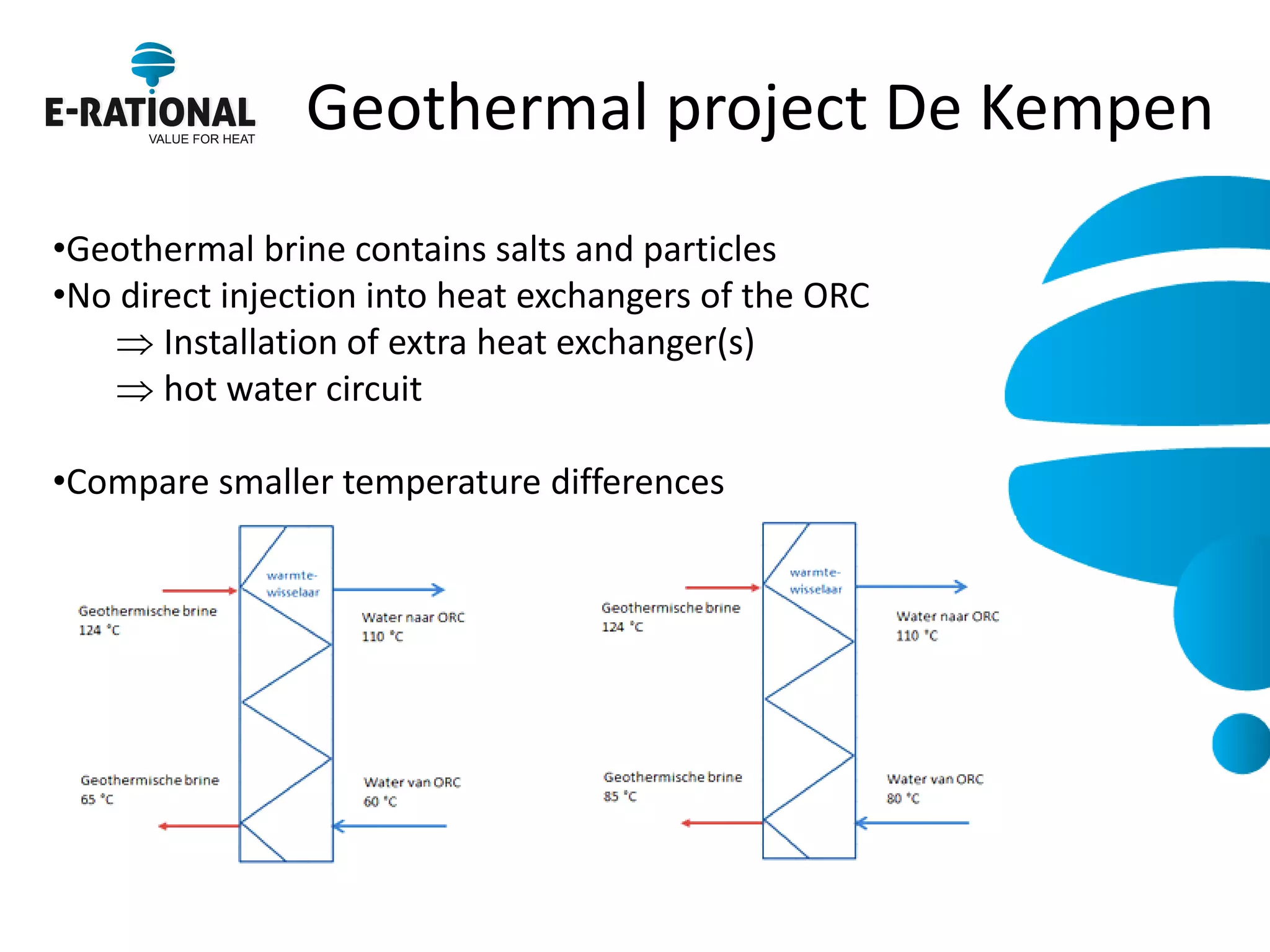 Geothermal project De Kempen 
•Geothermal brine contains salts and particles 
•No direct injection into heat exchangers of the ORC 
Installation of extra heat exchanger(s) 
hot water circuit 
•Compare smaller temperature differences  
