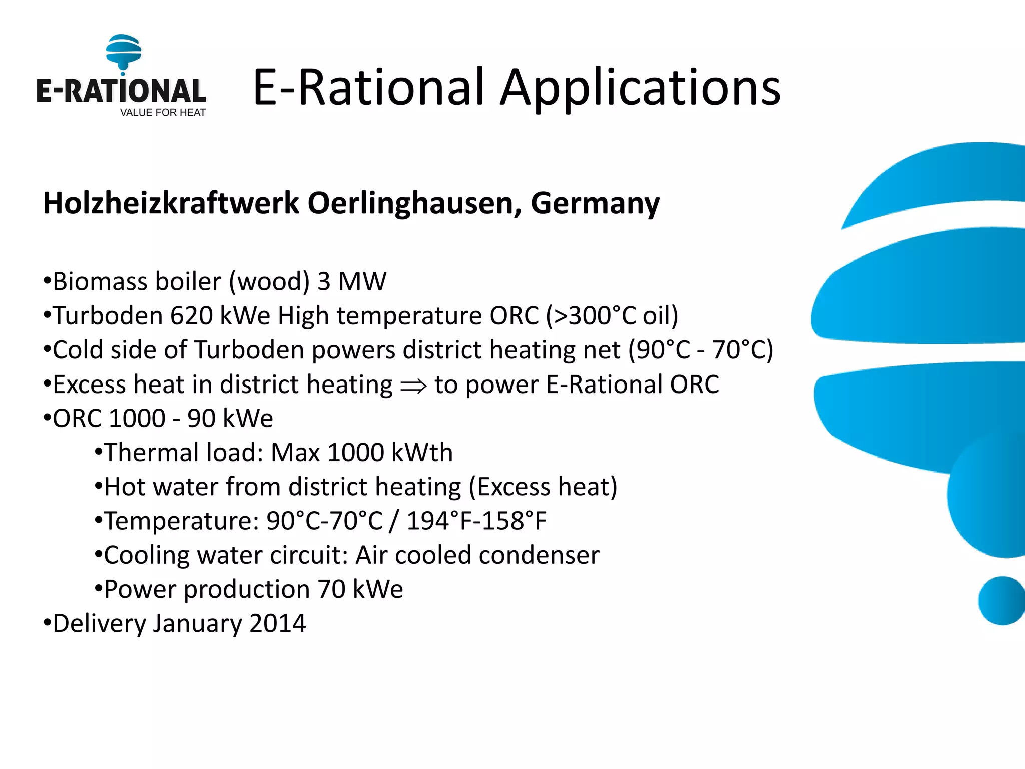 E-Rational Applications 
Holzheizkraftwerk Oerlinghausen, Germany 
•Biomass boiler (wood) 3 MW 
•Turboden 620 kWe High temperature ORC (>300°C oil) 
•Cold side of Turboden powers district heating net (90°C - 70°C) 
•Excess heat in district heating  to power E-Rational ORC 
•ORC 1000 - 90 kWe 
•Thermal load: Max 1000 kWth 
•Hot water from district heating (Excess heat) 
•Temperature: 90°C-70°C / 194°F-158°F 
•Cooling water circuit: Air cooled condenser 
•Power production 70 kWe 
•Delivery January 2014  