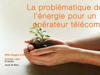 La problématique de l'énergie pour un  opérateur télécom Pôle Images & Réseaux Orange  Labs M.Vautier Jeudi 26 Mars 