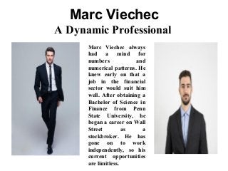 Marc Viechec
A Dynamic Professional
Marc Viechec always
had a mind for
numbers and
numerical patterns. He
knew early on that a
job in the financial
sector would suit him
well. After obtaining a
Bachelor of Science in
Finance from Penn
State University, he
began a career on Wall
Street as a
stockbroker. He has
gone on to work
independently, so his
current opportunities
are limitless.
 