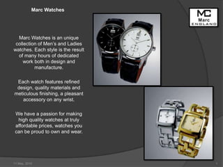 Marc Watches Marc Watches is an unique collection of Men’s and Ladies watches. Each style is the result of many hours of dedicated work both in design and manufacture. Each watch features refined design, quality materials and meticulous finishing, a pleasant accessory on any wrist. We have a passion for making high quality watches at truly affordable prices, watches you can be proud to own and wear. 10 May, 2010 1 