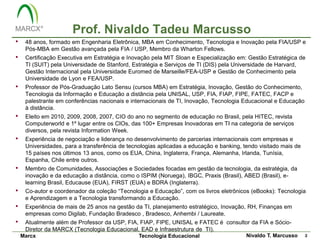 Prof. Nivaldo Tadeu Marcusso
•    48 anos, formado em Engenharia Eletrônica, MBA em Conhecimento, Tecnologia e Inovação pela FIA/USP e
     Pós-MBA em Gestão avançada pela FIA / USP, Membro da Wharton Fellows.
•    Certificação Executiva em Estratégia e Inovação pela MIT Sloan e Especialização em: Gestão Estratégica de
     TI (SUIT) pela Universidade de Stanford, Estratégia e Serviços de TI (DIS) pela Universidade de Harvard,
     Gestão Internacional pela Universidade Euromed de Marseille/FEA-USP e Gestão de Conhecimento pela
     Universidade de Lyon e FEA/USP.
•    Professor de Pós-Graduação Lato Sensu (cursos MBA) em Estratégia, Inovação, Gestão do Conhecimento,
     Tecnologia da Informação e Educação a distância pela UNISAL, USP, FIA, FIAP, FIPE, FATEC, FACP e
     palestrante em conferências nacionais e internacionais de TI, Inovação, Tecnologia Educacional e Educação
     à distância.
•    Eleito em 2010, 2009, 2008, 2007, CIO do ano no segmento de educação no Brasil, pela HITEC, revista
     Computerworld e 1º lugar entre os CIOs, das 100+ Empresas Inovadoras em TI na categoria de serviços
     diversos, pela revista Information Week.
•    Experiência de negociação e liderança no desenvolvimento de parcerias internacionais com empresas e
     Universidades, para a transferência de tecnologias aplicadas a educação e banking, tendo visitado mais de
     15 países nos últimos 13 anos, como os EUA, China, Inglaterra, França, Alemanha, Irlanda, Tunísia,
     Espanha, Chile entre outros.
•    Membro de Comunidades, Associações e Sociedades focadas em gestão da tecnologia, da estratégia, da
     inovação e da educação a distância, como o ISPIM (Noruega), IBGC, Praxis (Brasil), ABED (Brasil), e-
     learning Brasil, Educause (EUA), FIRST (EUA) e BDRA (Inglaterra).
•    Co-autor e coordenador da coleção “Tecnologia e Educação”, com os livros eletrônicos (eBooks): Tecnologia
     e Aprendizagem e a Tecnologia transformando a Educação.
•    Experiência de mais de 25 anos na gestão da TI, planejamento estratégico, Inovação, RH, Finanças em
     empresas como Digilab, Fundação Bradesco , Bradesco, Anhembi / Laureate.
•    Atualmente além de Professor da USP, FIA, FIAP, FIPE, UNISAL e FATEC é consultor da FIA e Sócio-
     Diretor da MARCX (Tecnologia Educacional, EAD e Infraestrutura de TI).
    Marcx                                       Tecnologia Educacional                   Nivaldo T. Marcusso     2
 
