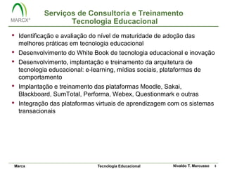 Serviços de Consultoria e Treinamento
                   Tecnologia Educacional
•   Identificação e avaliação do nível de maturidade de adoção das
    melhores práticas em tecnologia educacional
•   Desenvolvimento do White Book de tecnologia educacional e inovação
•   Desenvolvimento, implantação e treinamento da arquitetura de
    tecnologia educacional: e-learning, mídias sociais, plataformas de
    comportamento
•   Implantação e treinamento das plataformas Moodle, Sakai,
    Blackboard, SumTotal, Performa, Webex, Questionmark e outras
•   Integração das plataformas virtuais de aprendizagem com os sistemas
    transacionais




Marcx                         Tecnologia Educacional    Nivaldo T. Marcusso   3
 