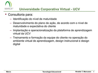 Universidade Corporativa Virtual - UCV
•   Consultoria para:
     – Identificação do nível de maturidade
     – Desenvolvimento do plano de ação, de acordo com o nível de
       maturidade e expectativa do cliente
     – Implantação e operacionalização da plataforma de aprendizagem
       virtual da UCV
     – Treinamento e formação da equipe do cliente na operação do
       ambiente virtual de aprendizagem, design instrucional e design
       digital




Marcx                         Tecnologia Educacional    Nivaldo T. Marcusso   5
 