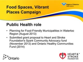 • Planning for Food-Friendly Municipalities in Waterloo
Region (August 2013)
• Submitted grant proposal to Heart and Stroke
Foundation's Spark Community Advocacy fund
(November 2013) and Ontario Healthy Communities
Fund (2014)
Food Spaces, Vibrant
Places Campaign
Public Health role
14
 