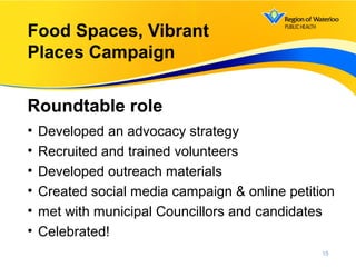 • Developed an advocacy strategy
• Recruited and trained volunteers
• Developed outreach materials
• Created social media campaign & online petition
• met with municipal Councillors and candidates
• Celebrated!
Roundtable role
15
Food Spaces, Vibrant
Places Campaign
 