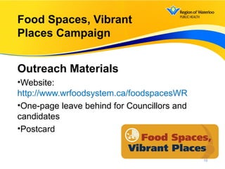 Outreach Materials
•Website:
http://www.wrfoodsystem.ca/foodspacesWR
•One-page leave behind for Councillors and
candidates
•Postcard
16
Food Spaces, Vibrant
Places Campaign
 