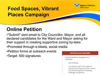 Online Petition
•"Submit" sent email to City Councillor, Mayor, and all
declared candidates for the Ward and Mayor asking for
their support in creating supportive zoning by-laws
•Promoted through e-blasts, social media
•Petition forms at outreach events
•Target: 500 signatures
17
Food Spaces, Vibrant
Places Campaign
 
