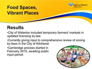 Results
•City of Waterloo included temporary farmers' markets in
updated licensing by-law
•Currently giving input to comprehensive review of zoning
by-laws in the City of Kitchener
•Cambridge process started in
February 2015, awaiting public
input period
Food Spaces,
Vibrant Places
19
 