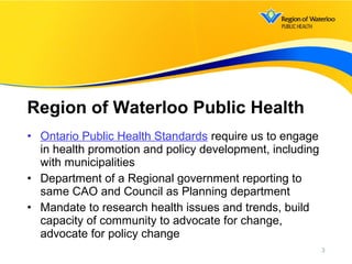 • Ontario Public Health Standards require us to engage
in health promotion and policy development, including
with municipalities
• Department of a Regional government reporting to
same CAO and Council as Planning department
• Mandate to research health issues and trends, build
capacity of community to advocate for change,
advocate for policy change
Region of Waterloo Public Health
3
 