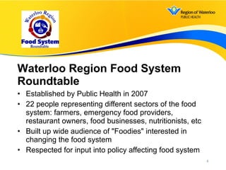 • Established by Public Health in 2007
• 22 people representing different sectors of the food
system: farmers, emergency food providers,
restaurant owners, food businesses, nutritionists, etc
• Built up wide audience of "Foodies" interested in
changing the food system
• Respected for input into policy affecting food system
Waterloo Region Food System
Roundtable
4
 