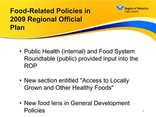 6
Food-Related Policies in
2009 Regional Official
Plan
• Public Health (internal) and Food System
Roundtable (public) provided input into the
ROP
• New section entitled "Access to Locally
Grown and Other Healthy Foods"
• New food lens in General Development
Policies
 