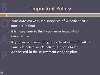 Important Points:
¨  Your note conveys the snapshot of a patient at a
moment in time
¨  It is important to limit your note to pertinent
information
¨  If you include something outside of normal limits in
your subjective or objective, it needs to be
addressed in the assessment and/or plan
 