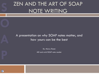 ZEN AND THE ART OF SOAP
NOTE WRITING
A presentation on why SOAP notes matter, and
how yours can be the best
By: Marcy Rosen
MD and avid SOAP note reader
 
