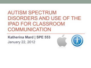 AUTISM SPECTRUM DISORDERS AND USE OF THE IPAD FOR CLASSROOM COMMUNICATION Katherina Mard | SPE 553 January 22, 2012 