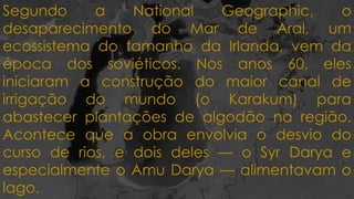Segundo a National Geographic, o
desaparecimento do Mar de Aral, um
ecossistema do tamanho da Irlanda, vem da
época dos soviéticos. Nos anos 60, eles
iniciaram a construção do maior canal de
irrigação do mundo (o Karakum) para
abastecer plantações de algodão na região.
Acontece que a obra envolvia o desvio do
curso de rios, e dois deles — o Syr Darya e
especialmente o Amu Darya — alimentavam o
lago.
 