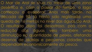 O Mar de Aral se situa no meio de uma zona
desértica e, com o passar do tempo, o lago
começou a evaporar. Anos mais tarde, na
década de 90, já havia sido registrada uma
queda de 16 metros no nível das águas do Aral.
O resultado disso foi desastroso, pois com a
redução das águas veio também uma
diminuição na quantidade de peixes, afetando
dezenas de aldeias e pequenas cidades que
dependiam economicamente da pesca.
 