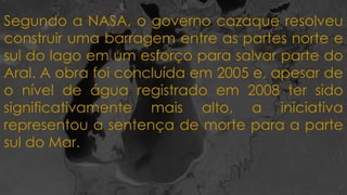 Segundo a NASA, o governo cazaque resolveu
construir uma barragem entre as partes norte e
sul do lago em um esforço para salvar parte do
Aral. A obra foi concluída em 2005 e, apesar de
o nível de água registrado em 2008 ter sido
significativamente mais alto, a iniciativa
representou a sentença de morte para a parte
sul do Mar.
 