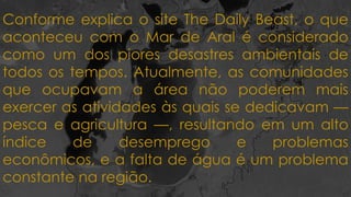 Conforme explica o site The Daily Beast, o que
aconteceu com o Mar de Aral é considerado
como um dos piores desastres ambientais de
todos os tempos. Atualmente, as comunidades
que ocupavam a área não poderem mais
exercer as atividades às quais se dedicavam —
pesca e agricultura —, resultando em um alto
índice de desemprego e problemas
econômicos, e a falta de água é um problema
constante na região.
 