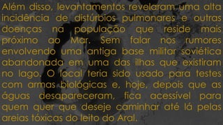 Além disso, levantamentos revelaram uma alta
incidência de distúrbios pulmonares e outras
doenças na população que reside mais
próximo ao Mar. Sem falar nos rumores
envolvendo uma antiga base militar soviética
abandonada em uma das ilhas que existiram
no lago. O local teria sido usado para testes
com armas biológicas e, hoje, depois que as
águas desapareceram, fica acessível para
quem quer que deseje caminhar até lá pelas
areias tóxicas do leito do Aral.
 