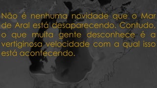Não é nenhuma novidade que o Mar
de Aral está desaparecendo. Contudo,
o que muita gente desconhece é a
vertiginosa velocidade com a qual isso
está acontecendo.
 