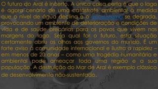 O futuro do Aral é incerto. A única coisa certa é que o lago
é agora cenário de uma catástrofe ambiental à medida
que o nível de água declina e o ecossistema se degrada,
provocando um ambiente de deterioração e condições de
vida e de saúde precárias para os povos que vivem nas
margens do lago. Seja qual for o futuro, esta situação
certamente abriu os olhos aos governos do mundo. É um
forte aviso à comunidade internacional e ilustra a rapidez –
em menos de 20 anos – como uma tragédia humanitária e
ambiental pode ameaçar toda uma região e a sua
população. A destruição do Mar de Aral é exemplo clássico
de desenvolvimento não-sustentado.
 