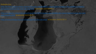 Referências:
http://www.megacurioso.com.br/mundo-verde/48021-assustador-imagens-de-satelite-mostram-
desaparecimento-do-mar-de-aral.htm acessado 20/03/2015
http://g1.globo.com/natureza/fotos/2014/09/imagens-de-satelite-da-nasa-mostram-mar-de-aral-
definhando.html acessado 20/03/2015
http://www.infoescola.com/hidrografia/mar-de-aral/ acessado 26/03/2015
 