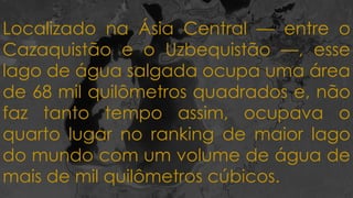 Localizado na Ásia Central — entre o
Cazaquistão e o Uzbequistão —, esse
lago de água salgada ocupa uma área
de 68 mil quilômetros quadrados e, não
faz tanto tempo assim, ocupava o
quarto lugar no ranking de maior lago
do mundo com um volume de água de
mais de mil quilômetros cúbicos.
 