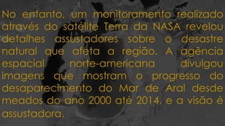 No entanto, um monitoramento realizado
através do satélite Terra da NASA revelou
detalhes assustadores sobre o desastre
natural que afeta a região. A agência
espacial norte-americana divulgou
imagens que mostram o progresso do
desaparecimento do Mar de Aral desde
meados do ano 2000 até 2014, e a visão é
assustadora.
 