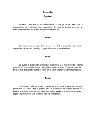 Desarrollo.
Objetivo.
Empresa dedicada a la comercialización de productos eléctricos y
tecnológicos para satisfacer las necesidades de nuestros clientes y brindar un
buen asesoramiento en la hora de compra del producto.
Misión.
Somos una empresa que da a conocer variedad de productos nacionales e
importados de una alta calidad y con precios sumamente accesibles.
Visión.
Se busca la superación, estabilidad económica y el mejoramiento personal
para la adquisición de nuevas franquicias tanto nacional e internacional para
brindar más de nuestros servicios tanto en la parte electrónica como tecnológica.
Metas.
Implementar cada vez mejor nuestros servicios para q nuestros clientes y
empleados se sienta más a gustos para la superación de nuestra empresa y
llevarla a ámbitos muchos más altos los cuales ayudar a la empresa a surgir y
llegar a ser la numero uno en lo que nos especializamos.
 