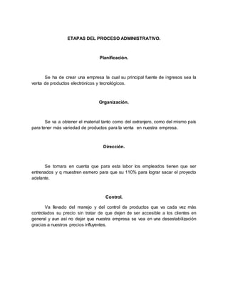 ETAPAS DEL PROCESO ADMINISTRATIVO.
Planificación.
Se ha de crear una empresa la cual su principal fuente de ingresos sea la
venta de productos electrónicos y tecnológicos.
Organización.
Se va a obtener el material tanto como del extranjero, como del mismo país
para tener más variedad de productos para la venta en nuestra empresa.
Dirección.
Se tomara en cuenta que para esta labor los empleados tienen que ser
entrenados y q muestren esmero para que su 110% para lograr sacar el proyecto
adelante.
Control.
Va llevado del manejo y del control de productos que va cada vez más
controlados su precio sin tratar de que dejen de ser accesible a los clientes en
general y aun así no dejar que nuestra empresa se vea en una desestabilización
gracias a nuestros precios influyentes.
 