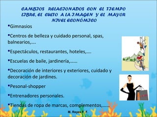 CAMBIOS RELACIONADOS CON EL TIEMPO
      LIBRE, EL CULTO A LA IMAGEN Y EL MAYOR
                  NIVEL ECONÓMICO
Gimnasios
Centros de belleza y cuidado personal, spas,
balnearios,….
Espectáculos, restaurantes, hoteles,….
Escuelas de baile, jardinería,……
Decoración de interiores y exteriores, cuidado y
decoración de jardines.
Pesonal-shopper
Entrenadores personales.
Tiendas de ropa de marcas, complementos,……
                            M. Reyes F. F.
 