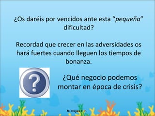 ¿Os daréis por vencidos ante esta “pequeña”
                 dificultad?

Recordad que crecer en las adversidades os
hará fuertes cuando lleguen los tiempos de
                 bonanza.

               ¿Qué negocio podemos
              montar en época de crisis?

                 M. Reyes F. F.
 